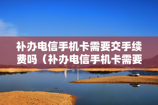 补办电信手机卡需要交手续费吗（补办电信手机卡需要带什么）