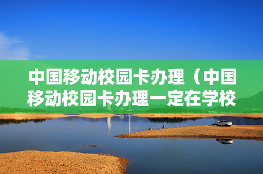 中国移动校园卡办理（中国移动校园卡办理一定在学校吗）