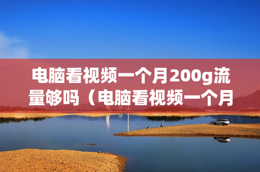 电脑看视频一个月200g流量够吗（电脑看视频一个月200g流量够吗多少钱）