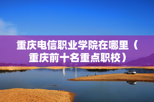 重庆电信职业学院在哪里（重庆前十名重点职校）