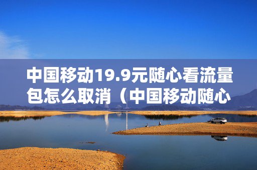 中国移动19.9元随心看流量包怎么取消（中国移动随心看会员流量）