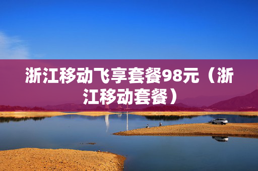 浙江移动飞享套餐98元（浙江移动套餐）