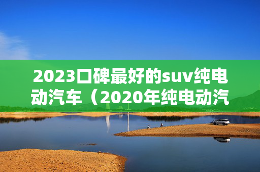 2023口碑最好的suv纯电动汽车（2020年纯电动汽车推荐）