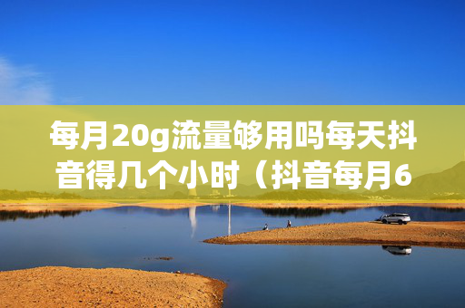 每月20g流量够用吗每天抖音得几个小时（抖音每月60g流量够用）