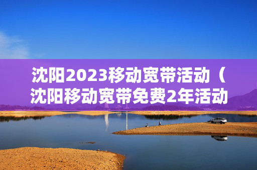 沈阳2023移动宽带活动（沈阳移动宽带免费2年活动何时结束）