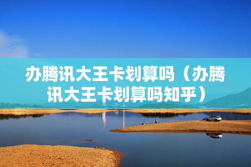 办腾讯大王卡划算吗（办腾讯大王卡划算吗知乎）