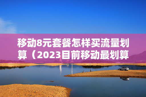 移动8元套餐怎样买流量划算（2023目前移动最划算的套餐）