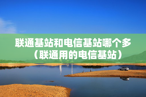 联通基站和电信基站哪个多（联通用的电信基站）