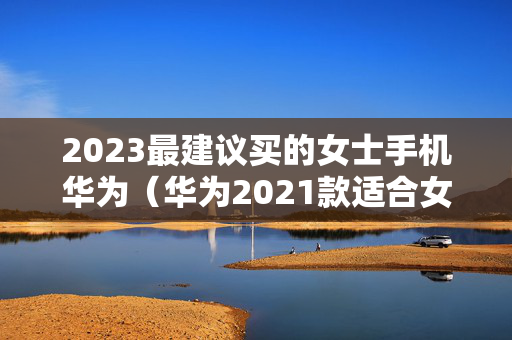 2023最建议买的女士手机华为（华为2021款适合女士手机）