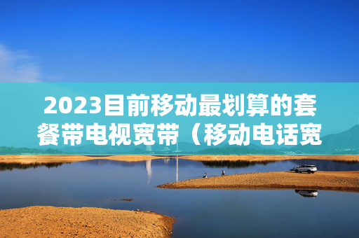 2023目前移动最划算的套餐带电视宽带（移动电话宽带电视套餐）