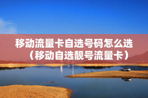 移动流量卡自选号码怎么选（移动自选靓号流量卡）