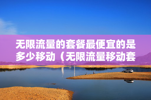 无限流量的套餐最便宜的是多少移动（无限流量移动套餐）