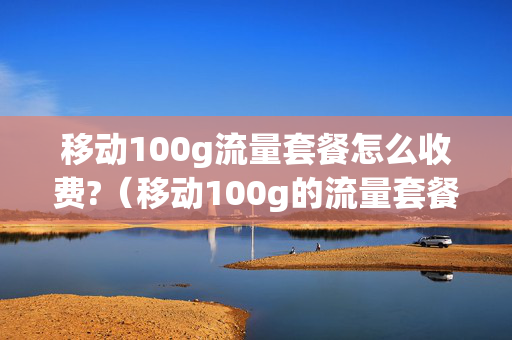 移动100g流量套餐怎么收费?（移动100g的流量套餐都有哪些）