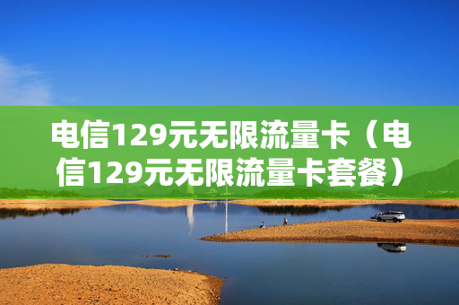 电信129元无限流量卡（电信129元无限流量卡套餐）