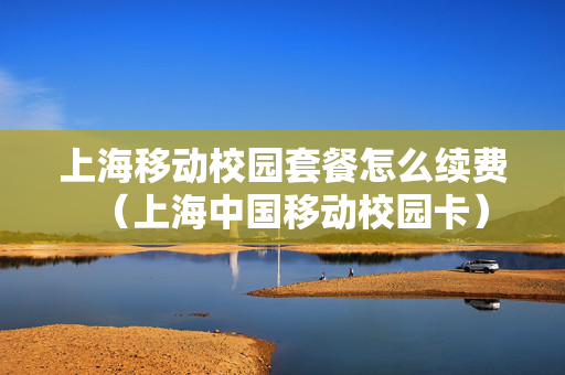 上海移动校园套餐怎么续费（上海中国移动校园卡）