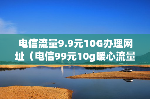 电信流量9.9元10G办理网址（电信99元10g暖心流量包短信怎么办理）