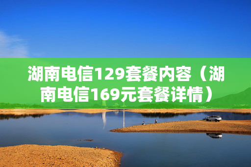 湖南电信129套餐内容（湖南电信169元套餐详情）