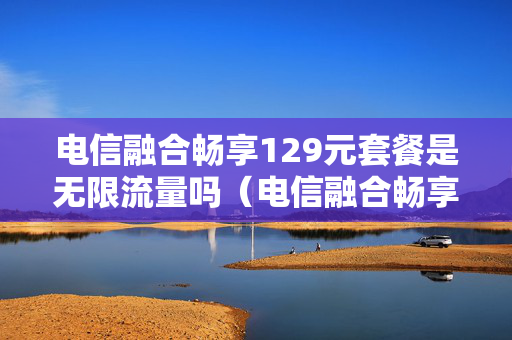 电信融合畅享129元套餐是无限流量吗（电信融合畅享129元套餐是无限流量吗为什么）
