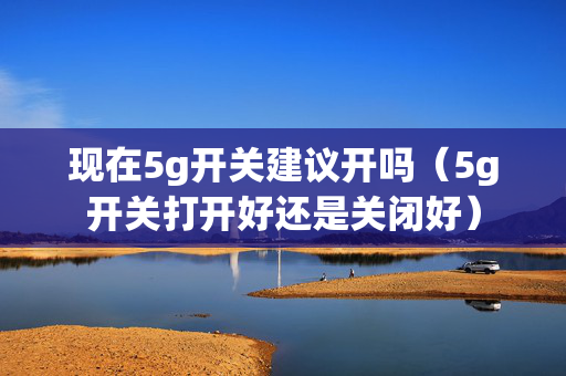 现在5g开关建议开吗（5g开关打开好还是关闭好）