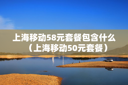 上海移动58元套餐包含什么（上海移动50元套餐）