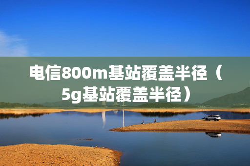 电信800m基站覆盖半径（5g基站覆盖半径）