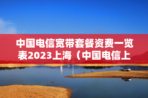中国电信宽带套餐资费一览表2023上海（中国电信上海宽带套餐价格表2020）