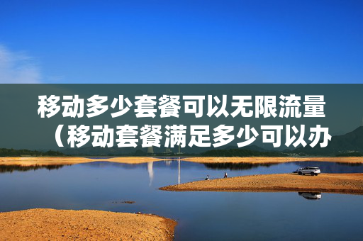 移动多少套餐可以无限流量（移动套餐满足多少可以办理无线网）