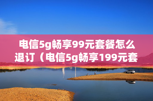 电信5g畅享99元套餐怎么退订（电信5g畅享199元套餐怎么退订）