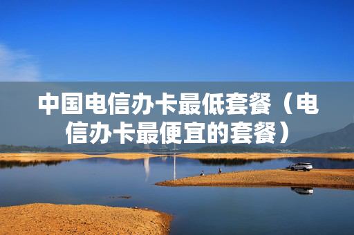 中国电信办卡最低套餐（电信办卡最便宜的套餐）