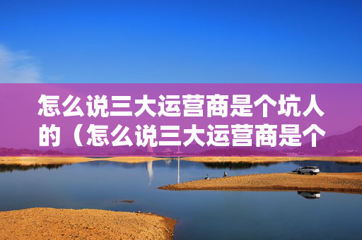 怎么说三大运营商是个坑人的（怎么说三大运营商是个坑人的呢）