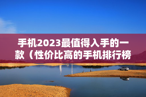 手机2023最值得入手的一款（性价比高的手机排行榜前十名）