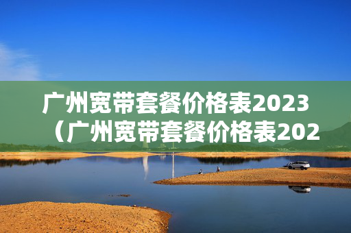 广州宽带套餐价格表2023（广州宽带套餐价格表2021年）