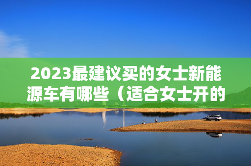 2023最建议买的女士新能源车有哪些（适合女士开的新能源汽车三万左右）
