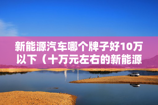 新能源汽车哪个牌子好10万以下（十万元左右的新能源车什么车最好）
