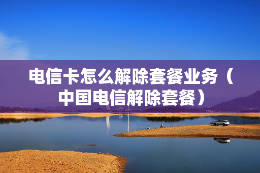 电信卡怎么解除套餐业务（中国电信解除套餐）