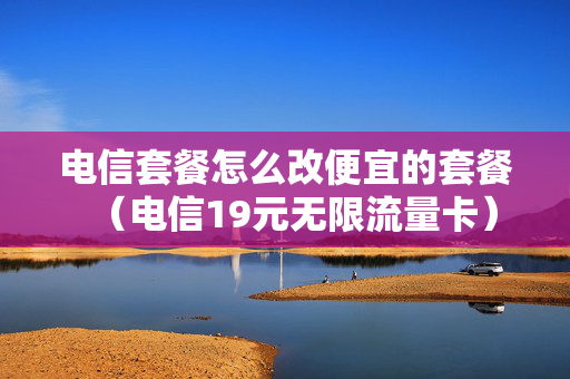 电信套餐怎么改便宜的套餐（电信19元无限流量卡）