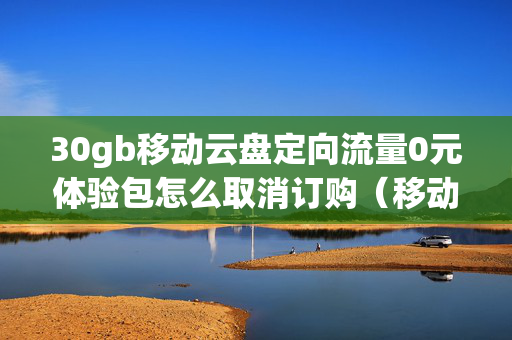 30gb移动云盘定向流量0元体验包怎么取消订购（移动云家庭0元30g流量）