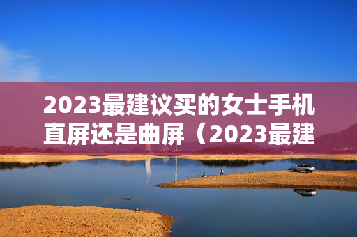 2023最建议买的女士手机直屏还是曲屏（2023最建议买的女士车油车）