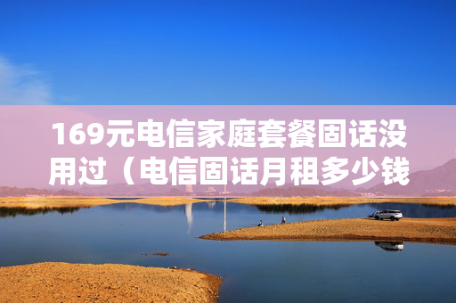 169元电信家庭套餐固话没用过（电信固话月租多少钱）