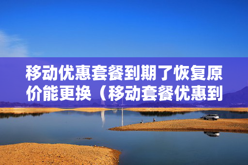 移动优惠套餐到期了恢复原价能更换（移动套餐优惠到期后按哪个收费）
