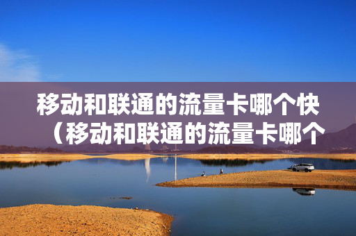 移动和联通的流量卡哪个快（移动和联通的流量卡哪个快一点）