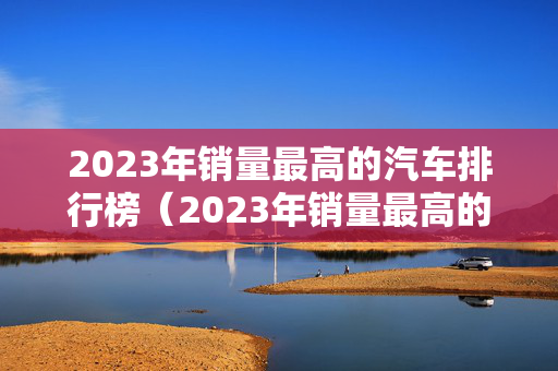 2023年销量最高的汽车排行榜（2023年销量最高的汽车排行榜是）