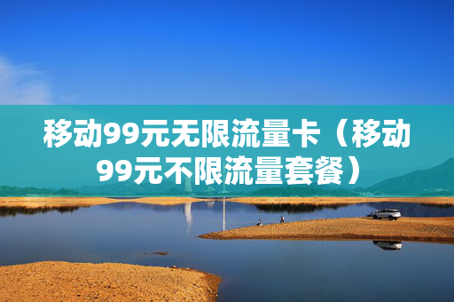 移动99元无限流量卡（移动99元不限流量套餐）