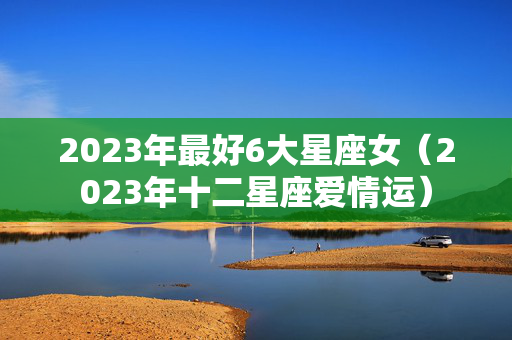 2023年最好6大星座女（2023年十二星座爱情运）