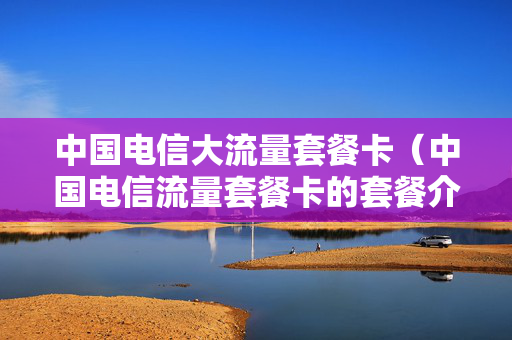 中国电信大流量套餐卡（中国电信流量套餐卡的套餐介绍）