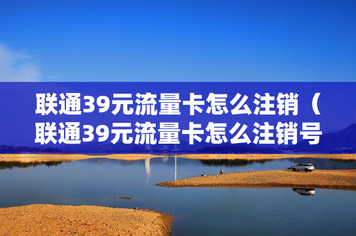 联通39元流量卡怎么注销（联通39元流量卡怎么注销号码）