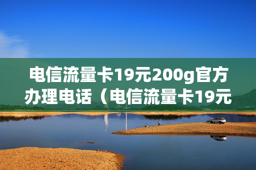 电信流量卡19元200g官方办理电话（电信流量卡19元200g官方办理电话是真的吗）