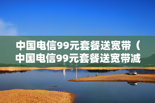 中国电信99元套餐送宽带（中国电信99元套餐送宽带减60元怎么回事）