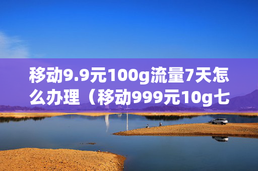 移动9.9元100g流量7天怎么办理（移动999元10g七天流量包怎么开）