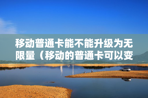 移动普通卡能不能升级为无限量（移动的普通卡可以变成王卡吗）